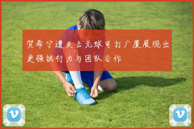 贺希宁遭夹击无球可打广厦展现出更强执行力与团队合作
