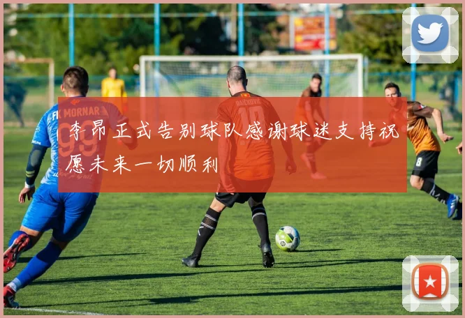李昂正式告别球队感谢球迷支持祝愿未来一切顺利
