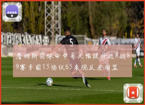 詹姆斯罚球命中率大幅提升近8战89赛季前15场仅65表现反差明显