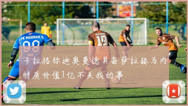 卡拉格称迪奥曼德具备萨拉赫马内特质价值1亿不关我的事