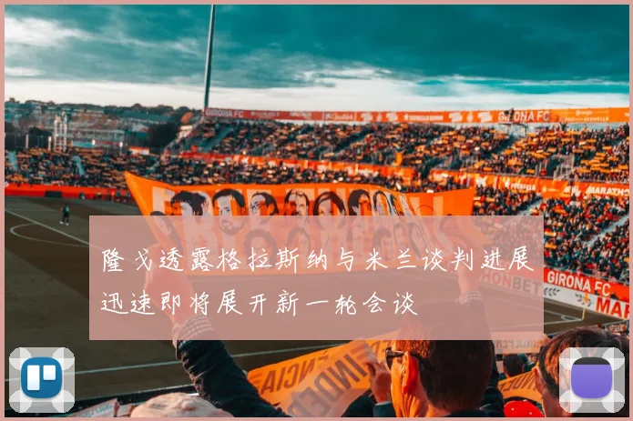 隆戈透露格拉斯纳与米兰谈判进展迅速即将展开新一轮会谈