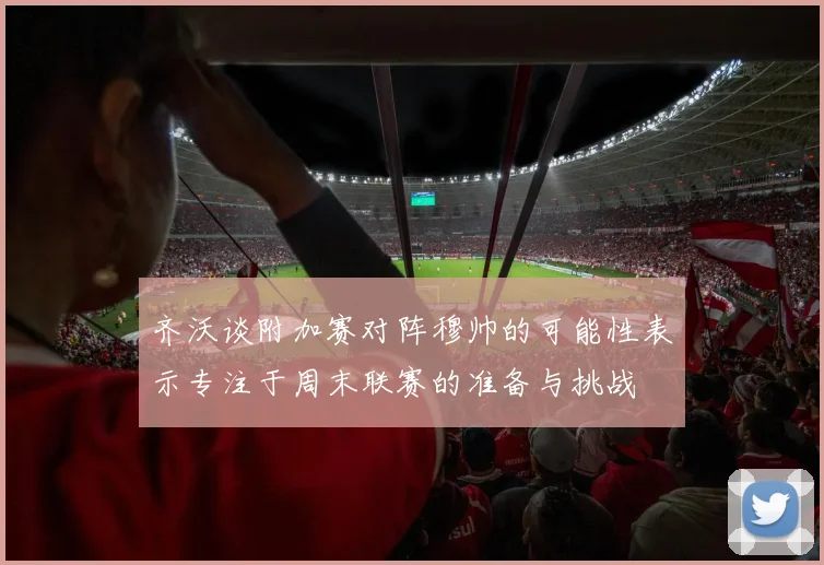 齐沃谈附加赛对阵穆帅的可能性表示专注于周末联赛的准备与挑战
