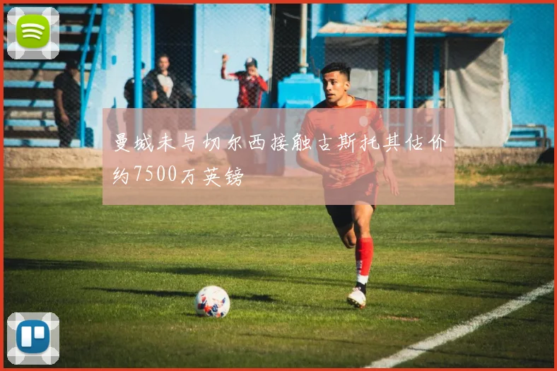 曼城未与切尔西接触古斯托其估价约7500万英镑