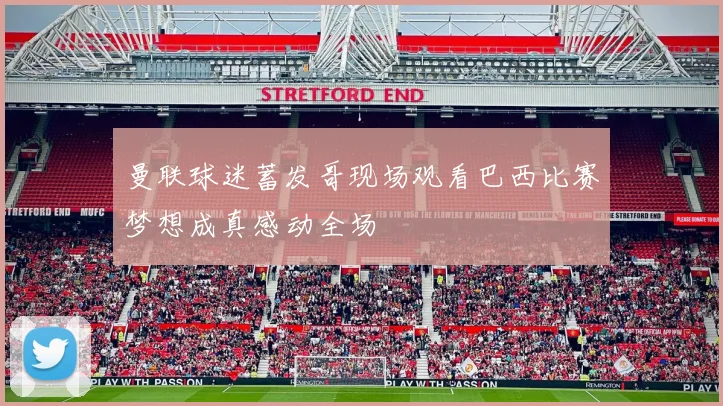 曼联球迷蓄发哥现场观看巴西比赛梦想成真感动全场