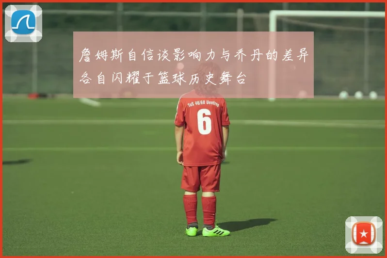 詹姆斯自信谈影响力与乔丹的差异各自闪耀于篮球历史舞台