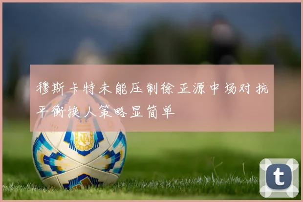 穆斯卡特未能压制徐正源中场对抗平衡换人策略显简单