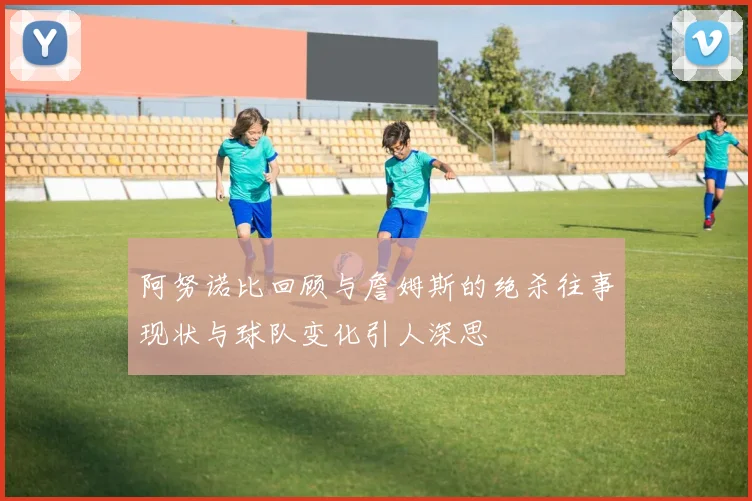 阿努诺比回顾与詹姆斯的绝杀往事现状与球队变化引人深思