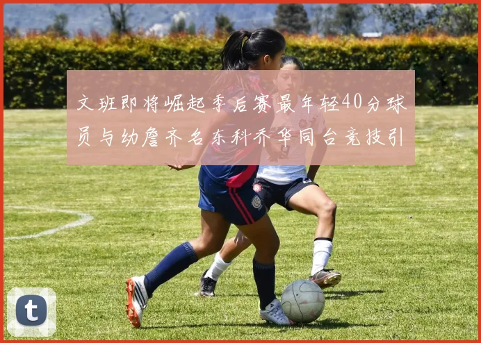 文班即将崛起季后赛最年轻40分球员与幼詹齐名东科乔华同台竞技引关注